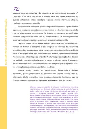 72:
REPRESENTAÇÕESSOCIAIS&COMUNICAÇÃO
possuem nome são estranhas, não existentes e ao mesmo tempo ameaçadoras”
(Moscovici, 2012, p.62). Para o autor, o primeiro passo para superar a resistência do
que não conhecemos é colocar esse objeto ou pessoa em um a determinada categoria,
rotulando com um nome conhecido.
No processo de ancoragem, quando categorizamos alguém ou algo escolhemos
algum dos paradigmas estocados em nossa memória e estabelecemos uma relação
com ele, seja positiva ou negativamente. Geralmente, em sua maioria, as classificações
são feitas comparando os novos fatos ou acontecimentos a um modelo geralmente
como represente de uma classe, aproximando o novo com o já conhecido.
Segundo Jodelet (2001), ancorar significa tornar uma ideia ou novidade não
familiar em familiar e transformá-la para integrá-la no universo de pensamento
preexistente. Este processo busca tornar comum todo elemento estranho no ambiente
social. A ancoragem serve para a instrumentação do saber, conferindo-lhe um valor
funcional para a intepretação do ambiente. A naturalização das noções lhes dá valor
de realidades concretas, utilizadas sobre o mundo e sobre os outros. A ancoragem
enraíza a representação e seu objeto em uma rede de significações que permite situá-
los em relação aos valore sociais, dando-lhes coerência.
Ancorar implica também um pré-julgamento, favorecendo a decisões
apressadas, quando generalizamos ou particularizamos alguma situação, ideia ou
informação. Não há neutralidade nesse processo, pois quando classificamos algo ele
fica restrito a um conjunto de representações. Como explica Moscovici (2012):
Algumas vezes, uma opinião já feita vem imediatamente à mente e
nós tentamos nos descobrir a informação, ou ‘o particular’ que se
juste a ela; outras vezes, nós temos determinado particular em
mente e tentamos conseguir uma imagem precisa dele.
Generalizando, nós reduzimos as distâncias. Nós selecionamos uma
caraterística aleatoriamente e a usamos como uma categoria: judeu,
doente mental, novela, nação agressiva etc. A característica se torna,
como se realmente fosse, coextensiva a todos os membros desta
categoria. Quando é positiva, nós registramos nossa aceitação;
quando é negativa, nossa rejeição. Particularizando, nós mantemos a
distância e mantemos o objeto sob análise, como algo divergente do
protótipo. Ao mesmo tempo, tentamos descobrir que característica,
motivação ou atitude o torna distinto... (Moscovici, 2012, p. 64).
 