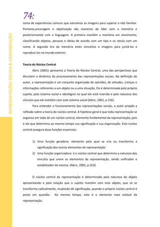 74:
REPRESENTAÇÕESSOCIAIS&COMUNICAÇÃO
soma de experiências comuns que extraímos as imagens para superar o não familiar.
Portanto,ancoragem e objetivação são maneiras de lidar com a memória e
posteriormente com a linguagem. A primeira mantém a memória em movimento,
classificando objetos, pessoas e ideias de acordo com um tipo e os rotula com um
nome. A segunda tira da memória estes conceitos e imagens para juntá-los e
reproduzi-los no mundo exterior.
Teoria do Núcleo Central
Abric (2001) apresenta a Teoria do Núcleo Central, uma das perspectivas que
discutem a dinâmica do processamento das representações sociais. Na definição do
autor, a representação é um conjunto organizado de opiniões, de atitudes, crenças e
informações referentes a um objeto ou a uma situação. Ela é determinada pelo próprio
sujeito, pelo sistema social e ideológico no qual ele está inserido e pela natureza dos
vínculos que ele mantém com este sistema social (Abric, 2001, p.156).
Para entender o funcionamento das representações sociais, o autor propõe a
reflexão sobre a teoria do núcleo central. A hipótese geral é que toda representação se
organiza em todo de um núcleo central, elemento fundamental da representação, pois
é ele que determina ao mesmo tempo sua significação e sua organização. Este núcleo
central assegura duas funções essenciais:
1) Uma função geradora: elemento pelo qual se cria ou transforma a
significação dos outros elementos da representação.
2) Uma função organizadora: é o núcleo central que determina a natureza dos
vínculos que unem os elementos da representação, sendo unificador e
estabilizador da mesma. (Abric, 2001, p.163).
O núcleo central da representação é determinado pela natureza do objeto
apresentando e pela relação que o sujeito mantém com este objeto, que só se
transforma radicalmente, mudando de significação, quando o próprio núcleo central é
posto em questão. Ao mesmo tempo, este é o elemento mais estável da
representação.
 