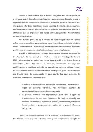 75:
REPRESENTAÇÕESSOCIAIS&COMUNICAÇÃO
Flament (2001) afirma que Abric acrescenta a noção de centralidade qualitativa
e estrutural através do núcleo central. Segundo o autor, em torno do núcleo central e
organizado por ele, encontram-se os elementos periféricos, que estão fora do núcleo,
mas podem estar bem distantes ou muito próximos do mesmo, como esquemas.
Considerar esses esquemas como elementos periféricos de uma representação social é
afirmar que eles são organizados pelo núcleo central, assegurando o funcionamento
da representação social.
Para Flament (2001, p.178), a periferia da representação serve um sistema
defesa entre uma realidade que questiona a teoria de um núcleo central que não deve
mudar tão rapidamente. Os desacordos da realidade são absorvidos pelos esquemas
periféricos, que asseguram a estabilidade relativa da representação social.
As práticas sociais assumem um papel preponderante no desencadeamento de
transformações das representações no nível de seu núcleo central. Segundo Flament
(2001), algumas situações podem levar a um grupo a ter práticas em desacordo com a
representação. Essas discordâncias se inscrevem, inicialmente, nos esquemas
periféricos que se modificam, podendo, por algum tempo, proteger o núcleo central.
Se o fenômeno se amplia, o núcleo central pode ser atingido, o que é o critério de uma
real transformação da representação. O autor aponta dois casos extremos de
desacordo entre práticas e representação:
1) Quando as práticas estão em contradição explícita com a representação,
surgem os esquemas estranhos. Uma modificação eventual da
representação é brutal, rompendo com o passado.
2) As práticas admitidas pela representação eram raras e agora as
circunstâncias as tornam mais frequentes. Os níveis de ativação dos
esquemas periféricos são modificados. Portanto, uma modificação eventual
da representação é progressiva, sem ruptura com o passado (Flament,
2001, p.179).
Assim, os esquemas normais, sob a influência de elementos estranhos,
transformam-se em esquemas estranhos, com quatro componentes: evocação do
 