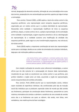 76:
REPRESENTAÇÕESSOCIAIS&COMUNICAÇÃO
normal; designação do elemento estranho; afirmação de uma contradição entre esses
dois termos; proposição de uma racionalização que permite suportar por algum tempo
a contradição.
Para concluir, Flament (2001, p.184) explica a teoria do núcleo central e dos
esquemas periféricos: uma representação social comporta esquemas periféricos,
organizados por um núcleo central, que é a própria identidade da representação.
Desacordos entre realidade e representação modificam de início os esquemas
periféricos; depois, o núcleo central, isto é, a própria representação. Se há contradição
entre realidade e representação, surgem esquemas estranhos e vê-se a desintegração
da representação. Se a realidade ocasiona uma modificação da atividade dos
esquemas periféricos, pode seguir-se uma transformação progressiva, mas estrutural,
do núcleo central.
Porto (2010) explica a importante contribuição da teoria das representações
sociais para a sociologia, devido ao seu caráter de orientadora de condutas individuais,
degrupos e de instituições públicas ou privadas.
...da mesma forma como justificam e orientam práticas dos atores
sociais, assim também a depender de como são apropriadas pelas
instâncias institucionais, as representações sociais podem justificar e
orientar políticas púbicas (PORTO, 2010, p.64).
Com relação à utilização do conceito como referencial metodológico, a autora
afirma que ela não costuma ter a preocupação em dissecar dada representação,
ressaltando de que modo se constituíram seu núcleo central e suas periferias, pois
prefere trabalhar a noção como um todo, assumindo a noção de representações
sociais enquanto blocos de sentidos articulados.
Para concluir, Porto (2010) assume que as representações sociais, embora
sejam resultado da experiência individual, são condicionadas pelo tipo de inserção
social dos indivíduos que as produzem; expressão visões de mundo que dão sentido
aos fenômenos; participam da constituição destes fenômenos; apresentam-se como
máximas orientadoras de conduta e admitem a existência de uma conexão de sentido
entre elas e os fenômenos aos quais se referem, não sendo, nem falsas, nem
verdadeiras, mas matéria-prima do fazer sociológico.
 