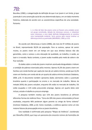 78:
REPRESENTAÇÕESSOCIAIS&COMUNICAÇÃO
Bourdieu (1983), a categorização da definição do que é ser jovem é um limite, já que
juventude é uma construção social de uma determinada época, em um dado momento
histórico, elaborada de acordo com as características específicas de uma sociedade.
Portanto:
[...] o fato de falar dos jovens como se fossem uma unidade social,
um grupo constituído, dotado de interesses comuns, e relacionar
estes interesses a uma idade definida biologicamente já constitui
uma manipulação evidente. Seria preciso pelo menos analisar as
diferenças entre as juventudes (BOURDIEU, 1983, p.113).
De acordo com Abramovay e Castro (2006), são mais de 47 milhões de jovens
no Brasil, representando 28,2% da população. Para as autoras, apesar de serem
muitos, os jovens vivem em um tempo em que seus direitos básicos não são
garantidos, como o acesso a uma educação de qualidade, ao trabalho, à saúde, ao
lazer e à moradia. Neste contexto, o jovem acaba invadido pelo medo de sobrar e de
ficar excluído.
Os dados sobre a renda dos jovens mostram acentuada desigualdade e indicam
a condição de pobreza vivenciada pelos mesmos. Apenas 41,3% dos jovens vivem em
famílias com renda familiar per capita de mais de um salário mínimo, sendo que 12,2%
vivem em famílias com renda até de um quarto do salário mínimo (Instituto Cidadania,
2004, p.9). O documento também apresenta dados alarmantes sobre a juventude
brasileira quanto à participação no ensino e no mercado de trabalho. Menos da
metade (45%) dos jovens estudam, enquanto 6% estão no mercado de trabalho, 5%
estão ocupados e 11% estão procurando emprego. Apenas um quarto deles está
incluso, estuda e trabalha ou procura emprego.
A pesquisa também revelou que 11% dos jovens brasileiros já sofreram
diferentes formas de violência física. “Cerca de 20% dos jovens entrevistados já foram
assaltados, enquanto 46% perderam algum parente ou amigo de forma violenta”
(Instituto Cidadania, 2004, p.13). Como resultado, a violência aparece como um dos
maiores fatores de preocupação entre os jovens brasileiros.
Esta realidade é confirmada pela pesquisa “Mapas da Violência”, coordenada
por Waiselfisz (2014), que traça um panorama do crescente número de homicídios de
 