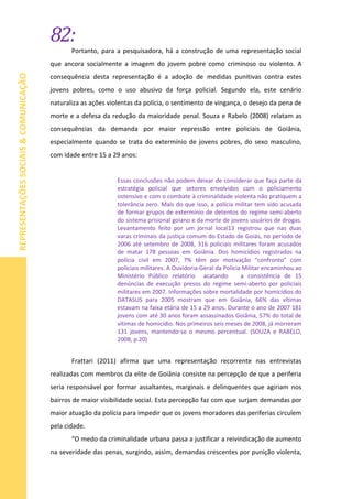 82:
REPRESENTAÇÕESSOCIAIS&COMUNICAÇÃO
Portanto, para a pesquisadora, há a construção de uma representação social
que ancora socialmente a imagem do jovem pobre como criminoso ou violento. A
consequência desta representação é a adoção de medidas punitivas contra estes
jovens pobres, como o uso abusivo da força policial. Segundo ela, este cenário
naturaliza as ações violentas da polícia, o sentimento de vingança, o desejo da pena de
morte e a defesa da redução da maioridade penal. Souza e Rabelo (2008) relatam as
consequências da demanda por maior repressão entre policiais de Goiânia,
especialmente quando se trata do extermínio de jovens pobres, do sexo masculino,
com idade entre 15 a 29 anos:
Essas conclusões não podem deixar de considerar que faça parte da
estratégia policial que setores envolvidos com o policiamento
ostensivo e com o combate à criminalidade violenta não pratiquem a
tolerância zero. Mais do que isso, a polícia militar tem sido acusada
de formar grupos de extermínio de detentos do regime semi-aberto
do sistema prisional goiano e da morte de jovens usuários de drogas.
Levantamento feito por um jornal local13 registrou que nas duas
varas criminais da justiça comum do Estado de Goiás, no período de
2006 até setembro de 2008, 316 policiais militares foram acusados
de matar 178 pessoas em Goiânia. Dos homicídios registrados na
polícia civil em 2007, 7% têm por motivação “confronto” com
policiais militares. A Ouvidoria-Geral da Polícia Militar encaminhou ao
Ministério Público relatório acatando a consistência de 15
denúncias de execução presos do regime semi-aberto por policiais
militares em 2007. Informações sobre mortalidade por homicídios do
DATASUS para 2005 mostram que em Goiânia, 66% das vítimas
estavam na faixa etária de 15 a 29 anos. Durante o ano de 2007 181
jovens com até 30 anos foram assassinados Goiânia, 57% do total de
vítimas de homicídio. Nos primeiros seis meses de 2008, já morreram
131 jovens, mantendo-se o mesmo percentual. (SOUZA e RABELO,
2008, p.20)
Frattari (2011) afirma que uma representação recorrente nas entrevistas
realizadas com membros da elite de Goiânia consiste na percepção de que a periferia
seria responsável por formar assaltantes, marginais e delinquentes que agiriam nos
bairros de maior visibilidade social. Esta percepção faz com que surjam demandas por
maior atuação da polícia para impedir que os jovens moradores das periferias circulem
pela cidade.
“O medo da criminalidade urbana passa a justificar a reivindicação de aumento
na severidade das penas, surgindo, assim, demandas crescentes por punição violenta,
 