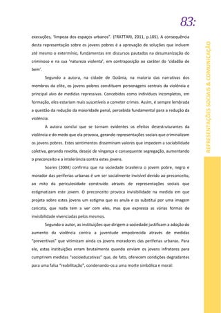 83:
REPRESENTAÇÕESSOCIAIS&COMUNICAÇÃO
execuções, ‘limpeza dos espaços urbanos”. (FRATTARI, 2011, p.105). A consequência
desta representação sobre os jovens pobres é a aprovação de soluções que incluem
até mesmo o extermínio, fundamentas em discursos pautados na desumanização do
criminoso e na sua ‘natureza violenta’, em contraposição ao caráter do ‘cidadão de
bem’.
Segundo a autora, na cidade de Goiânia, na maioria das narrativas dos
membros da elite, os jovens pobres constituem personagens centrais da violência e
principal alvo de medidas repressivas. Concebidos como indivíduos incompletos, em
formação, eles estariam mais suscetíveis a cometer crimes. Assim, é sempre lembrada
a questão da redução da maioridade penal, percebida fundamental para a redução da
violência.
A autora conclui que se tornam evidentes os efeitos desestruturantes da
violência e do medo que ela provoca, gerando representações sociais que criminalizam
os jovens pobres. Estes sentimentos disseminam valores que impedem a sociabilidade
coletiva, gerando revolta, desejo de vingança e consequente segregação, aumentando
o preconceito e a intolerância contra estes jovens.
Soares (2004) confirma que na sociedade brasileira o jovem pobre, negro e
morador das periferias urbanas é um ser socialmente invisível devido ao preconceito,
ao mito da periculosidade construído através de representações sociais que
estigmatizam este jovem. O preconceito provoca invisibilidade na medida em que
projeta sobre estes jovens um estigma que os anula e os substitui por uma imagem
caricata, que nada tem a ver com eles, mas que expressa as várias formas de
invisibilidade vivenciadas pelos mesmos.
Segundo o autor, as instituições que dirigem a sociedade justificam a adoção do
aumento da violência contra a juventude empobrecida através de medidas
“preventivas” que vitimizam ainda os jovens moradores das periferias urbanas. Para
ele, estas instituições erram brutalmente quando enviam os jovens infratores para
cumprirem medidas “socioeducativas” que, de fato, oferecem condições degradantes
para uma falsa “reabilitação”, condenando-os a uma morte simbólica e moral:
 