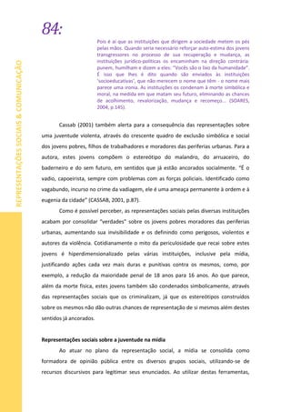 84:
REPRESENTAÇÕESSOCIAIS&COMUNICAÇÃO
Pois é aí que as instituições que dirigem a sociedade metem os pés
pelas mãos. Quando seria necessário reforçar auto-estima dos jovens
transgressores no processo de sua recuperação e mudança, as
instituições jurídico-políticas os encaminham na direção contrária:
punem, humilham e dizem a eles: “Vocês são o lixo da humanidade”.
É isso que lhes é dito quando são enviados às instituições
‘socioeducativas’, que não merecem o nome que têm - o nome mais
parece uma ironia. As instituições os condenam à morte simbólica e
moral, na medida em que matam seu futuro, eliminando as chances
de acolhimento, revalorização, mudança e recomeço... (SOARES,
2004, p.145).
Cassab (2001) também alerta para a consequência das representações sobre
uma juventude violenta, através do crescente quadro de exclusão simbólica e social
dos jovens pobres, filhos de trabalhadores e moradores das periferias urbanas. Para a
autora, estes jovens compõem o estereótipo do malandro, do arruaceiro, do
baderneiro e do sem futuro, em sentidos que já estão ancorados socialmente. “É o
vadio, capoeirista, sempre com problemas com as forças policiais. Identificado como
vagabundo, incurso no crime da vadiagem, ele é uma ameaça permanente à ordem e à
eugenia da cidade” (CASSAB, 2001, p.87).
Como é possível perceber, as representações sociais pelas diversas instituições
acabam por consolidar “verdades” sobre os jovens pobres moradores das periferias
urbanas, aumentando sua invisibilidade e os definindo como perigosos, violentos e
autores da violência. Cotidianamente o mito da periculosidade que recai sobre estes
jovens é hiperdimensionalizado pelas várias instituições, inclusive pela mídia,
justificando ações cada vez mais duras e punitivas contra os mesmos, como, por
exemplo, a redução da maioridade penal de 18 anos para 16 anos. Ao que parece,
além da morte física, estes jovens também são condenados simbolicamente, através
das representações sociais que os criminalizam, já que os estereótipos construídos
sobre os mesmos não dão outras chances de representação de si mesmos além destes
sentidos já ancorados.
Representações sociais sobre a juventude na mídia
Ao atuar no plano da representação social, a mídia se consolida como
formadora de opinião pública entre os diversos grupos sociais, utilizando-se de
recursos discursivos para legitimar seus enunciados. Ao utilizar destas ferramentas,
 