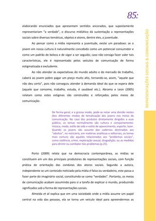 85:
REPRESENTAÇÕESSOCIAIS&COMUNICAÇÃO
elaborando enunciados que apresentam sentidos ancorados, que supostamente
representariam “a verdade”, o discurso midiático dá sustentação a representações
sociais sobre diversas temáticas, objetos e atores, dentre eles, a juventude.
Ao pensar como a mídia representa a juventude, existe um paradoxo: se o
jovem em nossa cultura é naturalmente concebido como um potencial consumidor e
como um padrão de beleza e de vigor a ser seguido; caso não consiga fazer valer tais
características, ele é representado pelos veículos de comunicação de forma
estigmatizada e excludente.
Ao não atender às expectativas do mundo adulto e do mercado de trabalho,
caberá ao jovem pobre pagar um preço muito alto, tornando-se, assim, “aquele que
não deu certo”, pois não conseguiu atender à demanda ideal do que se espera dele
(aquele que consome, trabalha, estuda, é saudável etc.). Abramo e Leon (2005)
relatam como estes estigmas são construídos e reforçados pelos meios de
comunicação:
De forma geral, e a grosso modo, pode-se notar uma divisão nestes
dois diferentes modos de tematização dos jovens nos meios de
comunicação. No caso dos produtos diretamente dirigidos a esse
público, os temas normalmente são cultura e comportamento:
música, moda, estilo de vida e estilo de aparecimento, esporte, lazer.
Quando os jovens são assunto dos cadernos destinados aos
“adultos”, no noticiário, em matérias analíticas e editoriais, os temas
mais comuns são aqueles relacionados aos “problemas sociais”,
como violência, crime, exploração sexual, drogadição, ou as medidas
para dirimir ou combater tais problemas (p.25).
Porto (2009) relata que na democracia contemporânea, as mídias se
constituem em um dos principais produtores de representações sociais, com função
prática de orientação das condutas dos atores sociais. Segundo a autora,
independente se um conteúdo noticiado pela mídia é falso ou verdadeiro, este passa a
fazer parte do imaginário social, constituindo-se como “verdades”. Portanto, os meios
de comunicação acabam assumindo para si a tarefa de explicar o mundo, produzindo
significados sob a forma de representações sociais.
Almeida et al explica que em uma sociedade onde a mídia assume um papel
central na vida das pessoas, ela se torna um veículo ideal para apreendermos as
 