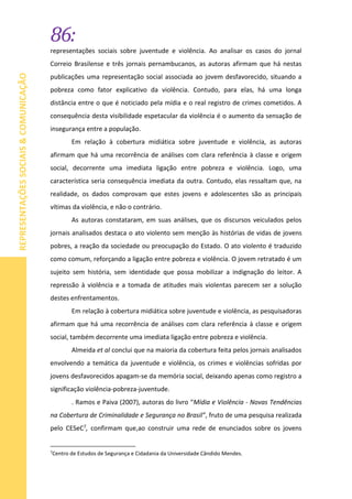 86:
REPRESENTAÇÕESSOCIAIS&COMUNICAÇÃO
representações sociais sobre juventude e violência. Ao analisar os casos do jornal
Correio Brasilense e três jornais pernambucanos, as autoras afirmam que há nestas
publicações uma representação social associada ao jovem desfavorecido, situando a
pobreza como fator explicativo da violência. Contudo, para elas, há uma longa
distância entre o que é noticiado pela mídia e o real registro de crimes cometidos. A
consequência desta visibilidade espetacular da violência é o aumento da sensação de
insegurança entre a população.
Em relação à cobertura midiática sobre juventude e violência, as autoras
afirmam que há uma recorrência de análises com clara referência à classe e origem
social, decorrente uma imediata ligação entre pobreza e violência. Logo, uma
característica seria consequência imediata da outra. Contudo, elas ressaltam que, na
realidade, os dados comprovam que estes jovens e adolescentes são as principais
vítimas da violência, e não o contrário.
As autoras constataram, em suas análises, que os discursos veiculados pelos
jornais analisados destaca o ato violento sem menção às histórias de vidas de jovens
pobres, a reação da sociedade ou preocupação do Estado. O ato violento é traduzido
como comum, reforçando a ligação entre pobreza e violência. O jovem retratado é um
sujeito sem história, sem identidade que possa mobilizar a indignação do leitor. A
repressão à violência e a tomada de atitudes mais violentas parecem ser a solução
destes enfrentamentos.
Em relação à cobertura midiática sobre juventude e violência, as pesquisadoras
afirmam que há uma recorrência de análises com clara referência à classe e origem
social, também decorrente uma imediata ligação entre pobreza e violência.
Almeida et al conclui que na maioria da cobertura feita pelos jornais analisados
envolvendo a temática da juventude e violência, os crimes e violências sofridas por
jovens desfavorecidos apagam-se da memória social, deixando apenas como registro a
significação violência-pobreza-juventude.
. Ramos e Paiva (2007), autoras do livro “Mídia e Violência - Novas Tendências
na Cobertura de Criminalidade e Segurança no Brasil”, fruto de uma pesquisa realizada
pelo CESeC7, confirmam que,ao construir uma rede de enunciados sobre os jovens
7
Centro de Estudos de Segurança e Cidadania da Universidade Cândido Mendes.
 