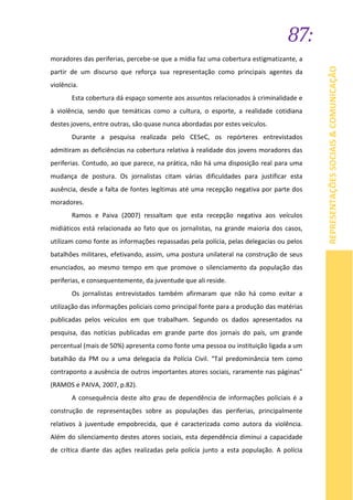 87:
REPRESENTAÇÕESSOCIAIS&COMUNICAÇÃO
moradores das periferias, percebe-se que a mídia faz uma cobertura estigmatizante, a
partir de um discurso que reforça sua representação como principais agentes da
violência.
Esta cobertura dá espaço somente aos assuntos relacionados à criminalidade e
à violência, sendo que temáticas como a cultura, o esporte, a realidade cotidiana
destes jovens, entre outras, são quase nunca abordadas por estes veículos.
Durante a pesquisa realizada pelo CESeC, os repórteres entrevistados
admitiram as deficiências na cobertura relativa à realidade dos jovens moradores das
periferias. Contudo, ao que parece, na prática, não há uma disposição real para uma
mudança de postura. Os jornalistas citam várias dificuldades para justificar esta
ausência, desde a falta de fontes legítimas até uma recepção negativa por parte dos
moradores.
Ramos e Paiva (2007) ressaltam que esta recepção negativa aos veículos
midiáticos está relacionada ao fato que os jornalistas, na grande maioria dos casos,
utilizam como fonte as informações repassadas pela polícia, pelas delegacias ou pelos
batalhões militares, efetivando, assim, uma postura unilateral na construção de seus
enunciados, ao mesmo tempo em que promove o silenciamento da população das
periferias, e consequentemente, da juventude que ali reside.
Os jornalistas entrevistados também afirmaram que não há como evitar a
utilização das informações policiais como principal fonte para a produção das matérias
publicadas pelos veículos em que trabalham. Segundo os dados apresentados na
pesquisa, das notícias publicadas em grande parte dos jornais do país, um grande
percentual (mais de 50%) apresenta como fonte uma pessoa ou instituição ligada a um
batalhão da PM ou a uma delegacia da Polícia Civil. “Tal predominância tem como
contraponto a ausência de outros importantes atores sociais, raramente nas páginas”
(RAMOS e PAIVA, 2007, p.82).
A consequência deste alto grau de dependência de informações policiais é a
construção de representações sobre as populações das periferias, principalmente
relativos à juventude empobrecida, que é caracterizada como autora da violência.
Além do silenciamento destes atores sociais, esta dependência diminui a capacidade
de crítica diante das ações realizadas pela polícia junto a esta população. A polícia
 