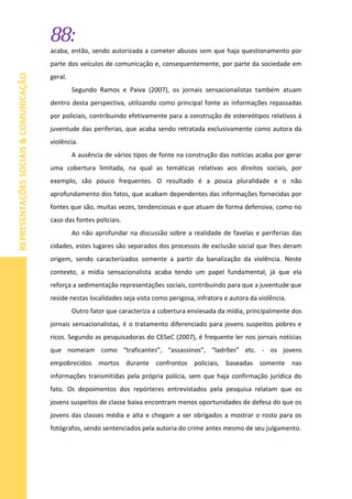 88:
REPRESENTAÇÕESSOCIAIS&COMUNICAÇÃO
acaba, então, sendo autorizada a cometer abusos sem que haja questionamento por
parte dos veículos de comunicação e, consequentemente, por parte da sociedade em
geral.
Segundo Ramos e Paiva (2007), os jornais sensacionalistas também atuam
dentro desta perspectiva, utilizando como principal fonte as informações repassadas
por policiais, contribuindo efetivamente para a construção de estereótipos relativos à
juventude das periferias, que acaba sendo retratada exclusivamente como autora da
violência.
A ausência de vários tipos de fonte na construção das notícias acaba por gerar
uma cobertura limitada, na qual as temáticas relativas aos direitos sociais, por
exemplo, são pouco frequentes. O resultado é a pouca pluralidade e o não
aprofundamento dos fatos, que acabam dependentes das informações fornecidas por
fontes que são, muitas vezes, tendenciosas e que atuam de forma defensiva, como no
caso das fontes policiais.
Ao não aprofundar na discussão sobre a realidade de favelas e periferias das
cidades, estes lugares são separados dos processos de exclusão social que lhes deram
origem, sendo caracterizados somente a partir da banalização da violência. Neste
contexto, a mídia sensacionalista acaba tendo um papel fundamental, já que ela
reforça a sedimentação representações sociais, contribuindo para que a juventude que
reside nestas localidades seja vista como perigosa, infratora e autora da violência.
Outro fator que caracteriza a cobertura enviesada da mídia, principalmente dos
jornais sensacionalistas, é o tratamento diferenciado para jovens suspeitos pobres e
ricos. Segundo as pesquisadoras do CESeC (2007), é frequente ler nos jornais notícias
que nomeiam como “traficantes”, “assassinos”, “ladrões” etc. - os jovens
empobrecidos mortos durante confrontos policiais, baseadas somente nas
informações transmitidas pela própria polícia, sem que haja confirmação jurídica do
fato. Os depoimentos dos repórteres entrevistados pela pesquisa relatam que os
jovens suspeitos de classe baixa encontram menos oportunidades de defesa do que os
jovens das classes média e alta e chegam a ser obrigados a mostrar o rosto para os
fotógrafos, sendo sentenciados pela autoria do crime antes mesmo de seu julgamento.
 