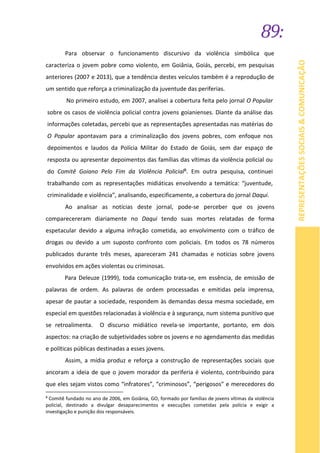 89:
REPRESENTAÇÕESSOCIAIS&COMUNICAÇÃO
Para observar o funcionamento discursivo da violência simbólica que
caracteriza o jovem pobre como violento, em Goiânia, Goiás, percebi, em pesquisas
anteriores (2007 e 2013), que a tendência destes veículos também é a reprodução de
um sentido que reforça a criminalização da juventude das periferias.
No primeiro estudo, em 2007, analisei a cobertura feita pelo jornal O Popular
sobre os casos de violência policial contra jovens goianienses. Diante da análise das
informações coletadas, percebi que as representações apresentadas nas matérias do
O Popular apontavam para a criminalização dos jovens pobres, com enfoque nos
depoimentos e laudos da Polícia Militar do Estado de Goiás, sem dar espaço de
resposta ou apresentar depoimentos das famílias das vítimas da violência policial ou
do Comitê Goiano Pelo Fim da Violência Policial8. Em outra pesquisa, continuei
trabalhando com as representações midiáticas envolvendo a temática: “juventude,
criminalidade e violência”, analisando, especificamente, a cobertura do jornal Daqui.
Ao analisar as notícias deste jornal, pode-se perceber que os jovens
comparecereram diariamente no Daqui tendo suas mortes relatadas de forma
espetacular devido a alguma infração cometida, ao envolvimento com o tráfico de
drogas ou devido a um suposto confronto com policiais. Em todos os 78 números
publicados durante três meses, apareceram 241 chamadas e notícias sobre jovens
envolvidos em ações violentas ou criminosas.
Para Deleuze (1999), toda comunicação trata-se, em essência, de emissão de
palavras de ordem. As palavras de ordem processadas e emitidas pela imprensa,
apesar de pautar a sociedade, respondem às demandas dessa mesma sociedade, em
especial em questões relacionadas à violência e à segurança, num sistema punitivo que
se retroalimenta. O discurso midiático revela-se importante, portanto, em dois
aspectos: na criação de subjetividades sobre os jovens e no agendamento das medidas
e políticas públicas destinadas a esses jovens.
Assim, a mídia produz e reforça a construção de representações sociais que
ancoram a ideia de que o jovem morador da periferia é violento, contribuindo para
que eles sejam vistos como “infratores”, “criminosos”, “perigosos” e merecedores do
8
Comitê fundado no ano de 2006, em Goiânia, GO, formado por famílias de jovens vítimas da violência
policial, destinado a divulgar desaparecimentos e execuções cometidas pela polícia e exigir a
investigação e punição dos responsáveis.
 