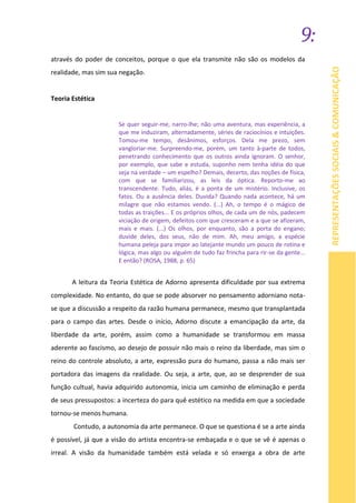 9:
REPRESENTAÇÕESSOCIAIS&COMUNICAÇÃO
através do poder de conceitos, porque o que ela transmite não são os modelos da
realidade, mas sim sua negação.
Teoria Estética
Se quer seguir-me, narro-lhe; não uma aventura, mas experiência, a
que me induziram, alternadamente, séries de raciocínios e intuições.
Tomou-me tempo, desânimos, esforços. Dela me prezo, sem
vangloriar-me. Surpreendo-me, porém, um tanto à-parte de todos,
penetrando conhecimento que os outros ainda ignoram. O senhor,
por exemplo, que sabe e estuda, suponho nem tenha idéia do que
seja na verdade – um espelho? Demais, decerto, das noções de física,
com que se familiarizou, as leis da óptica. Reporto-me ao
transcendente. Tudo, aliás, é a ponta de um mistério. Inclusive, os
fatos. Ou a ausência deles. Duvida? Quando nada acontece, há um
milagre que não estamos vendo. (...) Ah, o tempo é o mágico de
todas as traições... E os próprios olhos, de cada um de nós, padecem
viciação de origem, defeitos com que cresceram e a que se afizeram,
mais e mais. (...) Os olhos, por enquanto, são a porta do engano;
duvide deles, dos seus, não de mim. Ah, meu amigo, a espécie
humana peleja para impor ao latejante mundo um pouco de rotina e
lógica, mas algo ou alguém de tudo faz frincha para rir-se da gente...
E então? (ROSA, 1988, p. 65)
A leitura da Teoria Estética de Adorno apresenta dificuldade por sua extrema
complexidade. No entanto, do que se pode absorver no pensamento adorniano nota-
se que a discussão a respeito da razão humana permanece, mesmo que transplantada
para o campo das artes. Desde o início, Adorno discute a emancipação da arte, da
liberdade da arte, porém, assim como a humanidade se transformou em massa
aderente ao fascismo, ao desejo de possuir não mais o reino da liberdade, mas sim o
reino do controle absoluto, a arte, expressão pura do humano, passa a não mais ser
portadora das imagens da realidade. Ou seja, a arte, que, ao se desprender de sua
função cultual, havia adquirido autonomia, inicia um caminho de eliminação e perda
de seus pressupostos: a incerteza do para quê estético na medida em que a sociedade
tornou-se menos humana.
Contudo, a autonomia da arte permanece. O que se questiona é se a arte ainda
é possível, já que a visão do artista encontra-se embaçada e o que se vê é apenas o
irreal. A visão da humanidade também está velada e só enxerga a obra de arte
 
