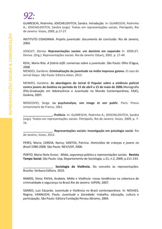 92:
REPRESENTAÇÕESSOCIAIS&COMUNICAÇÃO
GUARESCHI, Pedrinho; JOVCHELOVITCH, Sandra. Introdução. In: GUARESCHI, Pedrinho
A.; JOVCHELOVITCH, Sandra (orgs). Textos em representações sociais. Petrópolis, Rio
de Janeiro: Vozes, 2009, p.17-27.
INSTITUTO CIDADANIA. Projeto juventude: documento de conclusão. Rio de Janeiro,
2004.
JODELET, Denise. Representações sociais: um domínio em expansão In: JODELET,
Denise. (Org.). Representações sociais. Rio de Janeiro: Eduerj, 2001. p. 17-44.
KEHL, Maria Rita. A fratria órfã: conversas sobre a juventude. São Paulo: Olho D'água,
2008.
MENDES, Gardene. Criminalização da juventude na mídia impressa goiana. O caso do
Jornal Daqui. São Paulo: Editora Ixtlan, 2013.
MENDES, Gardene. As abordagens do Jornal O Popular sobre a violência policial
contra jovens de Goiânia no período de 15 de abril a 15 de maio de 2006.Monografia
(Pós-Graduação em Adolescência e Juventude no Mundo Contemporâneo, FAJE),
Goiânia, 2007.
MOSCOVICI, Serge. La psychanalyse, son image et son public. Paris: Presss
Universitaire de France, 1961.
__________________. Prefácio. In: GUARESCHI, Pedrinho A.; JOVCHELOVITCH, Sandra
(orgs). Textos em representações sociais. Petrópolis, Rio de Janeiro: Vozes, 2009, p. 7-
16.
__________________. Representações sociais: investigação em psicologia social. Rio
de Janeiro, Vozes, 2012.
PERES, Maria; CARDIA, Nancy; SANTOS, Patrícia. Homicídios de crianças e jovens no
Brasil:1980-2008. São Paulo: NEV/USP, 2006.
PORTO, Maria Stela Grossi. Mídia, segurança pública e representações sociais. Revista
Tempo Social, São Paulo: Usp, Departamento de Sociologia, v.21, n.2, 2009, p.211-233.
__________________. Sociologia da Violência. Do conceito às representações.
Brasília: Verbana Editora. 2010.
RAMOS, Silvia; PAIVA, Anabela. Mídia e Violência: novas tendências na cobertura de
criminalidade e segurança no Brasil.Rio de Janeiro: IUPERJ, 2007.
SOARES, Luiz Eduardo. Juventude e Violência no Brasil contemporâneo. In: NOVAES,
Regina; VANNUCHI, Paulo. Juventude e Sociedade: trabalho, educação, cultura e
participação. São Paulo: Editora Fundação Perseu Abramo, 2004.
 