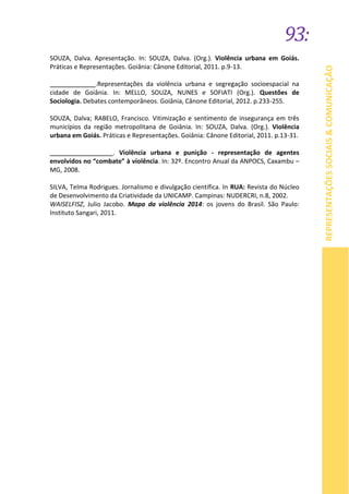93:
REPRESENTAÇÕESSOCIAIS&COMUNICAÇÃO
SOUZA, Dalva. Apresentação. In: SOUZA, Dalva. (Org.). Violência urbana em Goiás.
Práticas e Representações. Goiânia: Cânone Editorial, 2011. p.9-13.
_____________.Representações da violência urbana e segregação socioespacial na
cidade de Goiânia. In: MELLO, SOUZA, NUNES e SOFIATI (Org.). Questões de
Sociologia. Debates contemporâneos. Goiânia, Cânone Editorial, 2012. p.233-255.
SOUZA, Dalva; RABELO, Francisco. Vitimização e sentimento de insegurança em três
municípios da região metropolitana de Goiânia. In: SOUZA, Dalva. (Org.). Violência
urbana em Goiás. Práticas e Representações. Goiânia: Cânone Editorial, 2011. p.13-31.
__________________. Violência urbana e punição - representação de agentes
envolvidos no “combate” à violência. In: 32º. Encontro Anual da ANPOCS, Caxambu –
MG, 2008.
SILVA, Telma Rodrigues. Jornalismo e divulgação científica. In RUA: Revista do Núcleo
de Desenvolvimento da Criatividade da UNICAMP. Campinas: NUDERCRI, n.8, 2002.
WAISELFISZ, Julio Jacobo. Mapa da violência 2014: os jovens do Brasil. São Paulo:
Instituto Sangari, 2011.
 