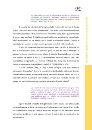 95:
REPRESENTAÇÕESSOCIAIS&COMUNICAÇÃO
são, na verdade, conceitos de subcidadania. O discurso é feito para o
subcidadão, sob o título de “busca pela cidadania”, a subcidadania
encontrou um sinônimo capaz de não chocar os pertencentes a esta
categoria. (TUZZO, 2014, p. 176).
O conceito de subcidadania foi apresentado inicialmente no livro de Souza
(2003) “A construção social da subcidadania”. Esse termo pode ser evidenciado nas
representações sociais e discursos midiáticos referente a saúde, pois o que verificamos
é sempre algo que falta. O cidadão nunca pleno busca o atendimento, ou qualidade
nesse atendimento, ou até mesmo, que o próprio atendimento aconteça. Encarar a
subcidadania é aceitar a condição sub em que nossa sociedade está mergulhada.
O lado sub expressado nas diversas matérias revela também a dualidade do
fato e acontecimento onde uma realidade pode ser lida de formas diferentes. É
passível, então, de entendimento, que o lugar de situação da população que necessita
dos serviços de saúde é dos “[...] desprivilegiados economicamente” que “são
subcidadãos, categorizados no discurso midiático dos desejantes, buscadores da
cidadania, pedintes de uma doação do Estado [...]” (TUZZO, 2014, p. 176).
Se para Luhmann (2005, p. 143) a mídia consegue “com suas contínuas
construções de realidade” destruir o entendimento de liberdade, poderia ela destruir
também nossa concepção adequada do que são nossos direitos dentro de todo o
sistema? Estariam os cidadãos acostumados a saberem que na saúde eles não têm
nada e por isso continua-se a representação que se tem da saúde pública?
[...] a saúde é uma área de cobertura jornalística que gera muita
audiência, já que o tema é sensível e está, na maioria das vezes,
ligado à ausência de algum serviço ou atendimento, sendo um
assunto apelativo para a população e, consequentemente, gerando
mais audiência para os veículos de comunicação. (MENEZES,
WANDERLEY e BRAGA, 2012, p. 09)
A partir de 2011 o Hospital de Urgências de Goiânia passou a ser administrado
por uma Organização Social – entidade sem fins lucrativos – que compartilha a gestão
da unidade com a Secretaria Estadual de Saúde e é fiscalizada por intermédio de um
contrato de gestão que regula repasses mensais de acordo com a produtividade de
atendimentos.
 