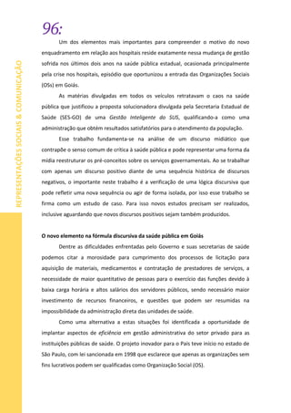 96:
REPRESENTAÇÕESSOCIAIS&COMUNICAÇÃO
Um dos elementos mais importantes para compreender o motivo do novo
enquadramento em relação aos hospitais reside exatamente nessa mudança de gestão
sofrida nos últimos dois anos na saúde pública estadual, ocasionada principalmente
pela crise nos hospitais, episódio que oportunizou a entrada das Organizações Sociais
(OSs) em Goiás.
As matérias divulgadas em todos os veículos retratavam o caos na saúde
pública que justificou a proposta solucionadora divulgada pela Secretaria Estadual de
Saúde (SES-GO) de uma Gestão Inteligente do SUS, qualificando-a como uma
administração que obtém resultados satisfatórios para o atendimento da população.
Esse trabalho fundamenta-se na análise de um discurso midiático que
contrapõe o senso comum de crítica à saúde pública e pode representar uma forma da
mídia reestruturar os pré-conceitos sobre os serviços governamentais. Ao se trabalhar
com apenas um discurso positivo diante de uma sequência histórica de discursos
negativos, o importante neste trabalho é a verificação de uma lógica discursiva que
pode refletir uma nova sequência ou agir de forma isolada, por isso esse trabalho se
firma como um estudo de caso. Para isso novos estudos precisam ser realizados,
inclusive aguardando que novos discursos positivos sejam também produzidos.
O novo elemento na fórmula discursiva da saúde pública em Goiás
Dentre as dificuldades enfrentadas pelo Governo e suas secretarias de saúde
podemos citar a morosidade para cumprimento dos processos de licitação para
aquisição de materiais, medicamentos e contratação de prestadores de serviços, a
necessidade de maior quantitativo de pessoas para o exercício das funções devido à
baixa carga horária e altos salários dos servidores públicos, sendo necessário maior
investimento de recursos financeiros, e questões que podem ser resumidas na
impossibilidade da administração direta das unidades de saúde.
Como uma alternativa a estas situações foi identificada a oportunidade de
implantar aspectos de eficiência em gestão administrativa do setor privado para as
instituições públicas de saúde. O projeto inovador para o País teve início no estado de
São Paulo, com lei sancionada em 1998 que esclarece que apenas as organizações sem
fins lucrativos podem ser qualificadas como Organização Social (OS).
 