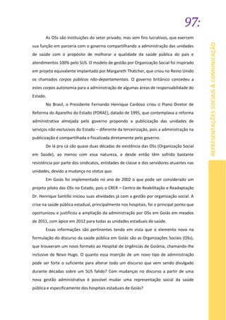 97:
REPRESENTAÇÕESSOCIAIS&COMUNICAÇÃO
As OSs são instituições do setor privado, mas sem fins lucrativos, que exercem
sua função em parceria com o governo compartilhando a administração das unidades
de saúde com o propósito de melhorar a qualidade da saúde pública do país e
atendimentos 100% pelo SUS. O modelo de gestão por Organização Social foi inspirado
em projeto equivalente implantado por Margareth Thatcher, que criou no Reino Unido
os chamados corpos públicos não-departamentais. O governo britânico concedeu a
estes corpos autonomia para a administração de algumas áreas de responsabilidade do
Estado.
No Brasil, o Presidente Fernando Henrique Cardoso criou o Plano Diretor de
Reforma do Aparelho do Estado (PDRAE), datado de 1995, que contemplava a reforma
administrativa almejada pelo governo propondo a publicização das unidades de
serviços não exclusivos do Estado – diferente da terceirização, pois a administração na
publicização é compartilhada e fiscalizada diretamente pelo governo.
De lá pra cá são quase duas décadas de existência das OSs (Organização Social
em Saúde), ao menos com essa natureza, e desde então têm sofrido bastante
resistência por parte dos sindicatos, entidades de classe e dos servidores atuantes nas
unidades, devido a mudança no status quo.
Em Goiás foi implementado no ano de 2002 o que pode ser considerado um
projeto piloto das OSs no Estado, pois o CRER – Centro de Reabilitação e Readaptação
Dr. Henrique Santillo iniciou suas atividades já com a gestão por organização social. A
crise na saúde pública estadual, principalmente nos hospitais, foi o principal ponto que
oportunizou e justificou a ampliação da administração por OSs em Goiás em meados
de 2011, com ápice em 2012 para todas as unidades estaduais de saúde.
Essas informações são pertinentes tendo em vista que o elemento novo na
formulação do discurso da saúde pública em Goiás são as Organizações Sociais (OSs),
que trouxeram um novo formato ao Hospital de Urgências de Goiânia, chamando-lhe
inclusive de Novo Hugo. O quanto essa inserção de um novo tipo de administração
pode ser forte o suficiente para alterar todo um discurso que vem sendo divulgado
durante décadas sobre um SUS falido? Com mudanças no discurso a partir de uma
nova gestão administrativa é possível mudar uma representação social da saúde
pública e especificamente dos hospitais estaduais de Goiás?
 