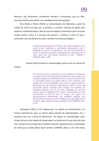 99:
REPRESENTAÇÕESSOCIAIS&COMUNICAÇÃO
Moscovici não desenvolveu inicialmente métodos e ferramentas para tal feito,
ocorridas somente anos depois com o desdobramento das pesquisas.
Para Werba e Oliveira (2010), as representações são fabricadas a partir do
esforço de tornar real algo que, a princípio, é estranho, trazendo tal objeto para
próximo e complementando a ideia do que esse objeto é construído a partir do nosso
mundo mental e físico. É o processo de conhecer o incomum a partir do que é
conhecido e com isso atribuir-lhe valor e conceito num processo dialógico.
As Representações Sociais são “teorias” sobre saberes populares e do
senso comum, elaboradas e partilhadas coletivamente, com a
finalidade de construir e interpretar o real. Por serem dinâmicas,
levam os indivíduos a produzir comportamentos e interações com o
meio, ações que, sem dúvida, modificam os dois. (WERBA e
OLIVEIRA, 2010, p. 105).
Campos (2012) entende as representações sociais como um sistema de
crenças:
Uma crença se refere a uma ideia ou a uma hipótese sustentada por
um grupo cultural como base para um julgamento que carrega uma
aceitação de algo como verdadeiro mesmo na ausência de prova. São
as ‘convicções mentais’ que temos sobre os seres humanos, suas
relações com as suas sociedades, assim como os objetos sociais ou
fenômenos que são reificados coletivamente. Nossas crenças são
construções sociais, aceitadas como verdade, não baseadas em
evidências objetivas, mas, em vez disso, adquiridas por meio de
acordos sociais. A distinção entre crença e conhecimento se situa
precisamente no fato de que as crenças não podem ser
necessariamente demonstradas por evidência empírica. Elas
desempenham um papel crucial na medida em que dão significado ao
descrever algum aspecto da nossa realidade social. (CAMPOS, 2012,
p. 16)
Charaudeau (2013, p. 47) colabora que “os saberes de conhecimento e de
crenças constroem-se, pois, no interior desse processo de representações, mas a
fronteira entre eles é difícil de determinar”. Ao explicar as representações como
crenças torna-se mais simples de compreender sua dinâmica em nosso dia-a-dia, pois
elas “estruturam nossa experiência cotidiana, filtrando cognitivamente as informações
de modo que os dados óbitos façam sentido” (CAMPOS, 2012, p. 16). Além disso,
 