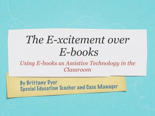 The E-xcitement over
         E-books
Using E-books as Assistive Technology in the
                Classroom

By Bri tt a ny D yer
Spe ci a l Educ ati on Te ach er a n d C a se M a n age r
 