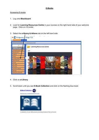 E-Books

Accessing E-books


1. Log onto Blackboard


2. Look for Learning Resources Centre in your courses on the right hand side of your welcome
   page. Click on it to enter.


3. Select the e-library & Athens tab on the left hand side:




4. Click on e-Library


5. Scroll down until you see E-Book Collection and click on the flashing blue book:
 