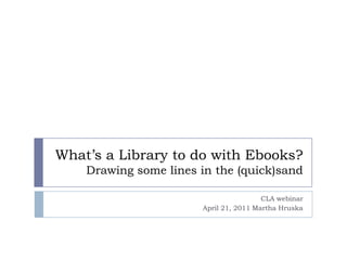 What’s a Library to do with Ebooks?Drawing some lines in the (quick)sand CLA webinar April 21, 2011 Martha Hruska 