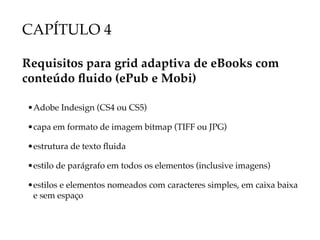 CAPÍTULO 4

Requisitos para grid adaptiva de eBooks com
conteúdo fluido (ePub e Mobi)

• Adobe Indesign (CS4 ou CS5)

• capa em formato de imagem bitmap (TIFF ou JPG)

• estrutura de texto fluida

• estilo de parágrafo em todos os elementos (inclusive imagens)

• estilos e elementos nomeados com caracteres simples, em caixa baixa
  e sem espaço
 