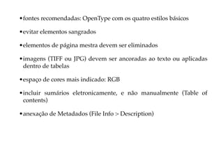 • fontes recomendadas: OpenType com os quatro estilos básicos

• evitar elementos sangrados

• elementos de página mestra devem ser eliminados

• imagens (TIFF ou JPG) devem ser ancoradas ao texto ou aplicadas
  dentro de tabelas

• espaço de cores mais indicado: RGB

• incluir sumários eletronicamente, e não manualmente (Table of
  contents)

• anexação de Metadados (File Info > Description)
 
