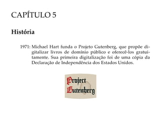 CAPÍTULO 5

História

   1971: Michael Hart funda o Projeto Gutenberg, que propõe di-
         gitalizar livros de domínio público e oferecê-los gratui-
         tamente. Sua primeira digitalização foi de uma cópia da
         Declaração de Independência dos Estados Unidos.
 