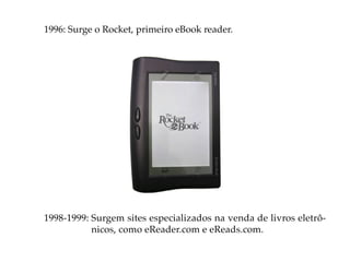 1996: Surge o Rocket, primeiro eBook reader.




1998-1999: Surgem sites especializados na venda de livros eletrô-
           nicos, como eReader.com e eReads.com.
 