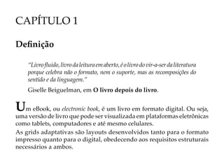 CAPÍTULO 1

Definição

    “Livro fluido, livro da leitura em aberto, é o livro do vir-a-ser da literatura
    porque celebra não o formato, nem o suporte, mas as recomposições do
    sentido e da linguagem.”
    Giselle Beiguelman, em O livro depois do livro.


Um eBook, ou electronic book, é um livro em formato digital. Ou seja,
uma versão de livro que pode ser visualizada em plataformas eletrônicas
como tablets, computadores e até mesmo celulares.
As grids adaptativas são layouts desenvolvidos tanto para o formato
impresso quanto para o digital, obedecendo aos requisitos estruturais
necessários a ambos.
 