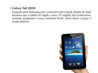 • Galaxy Tab (2010)
 Lançado pela Samsung para concorrer com o Ipad, dispõe de mais
 recursos que o tablet da Apple, como: TV digital, tela widescreen,
 formato anatômico e mais memória RAM. Além disso o preço é
 muito inferior.
 