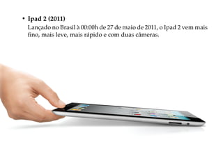 • Ipad 2 (2011)
  Lançado no Brasil à 00:00h de 27 de maio de 2011, o Ipad 2 vem mais
  fino, mais leve, mais rápido e com duas câmeras.
 