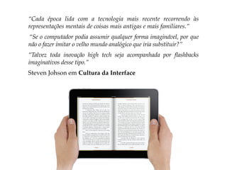 “Cada época lida com a tecnologia mais recente recorrendo às
representações mentais de coisas mais antigas e mais familiares.”
“Se o computador podia assumir qualquer forma imaginável, por que
não o fazer imitar o velho mundo analógico que iria substituir?”
“Talvez toda inovação high tech seja acompanhada por flashbacks
imaginativos desse tipo.”
Steven Johson em Cultura da Interface
 