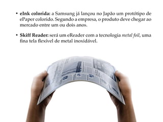 • eInk colorida: a Samsung já lançou no Japão um protótipo de
  ePaper colorido. Segundo a empresa, o produto deve chegar ao
  mercado entre um ou dois anos.

• Skiff Reader: será um eReader com a tecnologia metal foil, uma
  fina tela flexível de metal inoxidável.
 