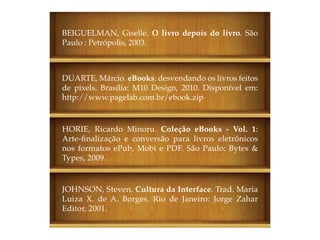 BEIGUELMAN, Giselle. O livro depois do livro. São
Paulo : Petrópolis, 2003.



DUARTE, Márcio. eBooks: desvendando os livros feitos
de pixels. Brasília: M10 Design, 2010. Disponível em:
http://www.pagelab.com.br/ebook.zip


HORIE, Ricardo Minoru. Coleção eBooks - Vol. 1:
Arte-finalização e conversão para livros eletrônicos
nos formatos ePub, Mobi e PDF. São Paulo: Bytes &
Types, 2009.


JOHNSON, Steven. Cultura da Interface. Trad. Maria
Luiza X. de A. Borges. Rio de Janeiro: Jorge Zahar
Editor, 2001.
 