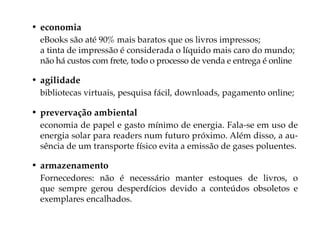 • economia
 eBooks são até 90% mais baratos que os livros impressos;
 a tinta de impressão é considerada o líquido mais caro do mundo;
 não há custos com frete, todo o processo de venda e entrega é online

• agilidade
 bibliotecas virtuais, pesquisa fácil, downloads, pagamento online;

• prevervação ambiental
 economia de papel e gasto mínimo de energia. Fala-se em uso de
 energia solar para readers num futuro próximo. Além disso, a au-
 sência de um transporte físico evita a emissão de gases poluentes.

• armazenamento
 Fornecedores: não é necessário manter estoques de livros, o
 que sempre gerou desperdícios devido a conteúdos obsoletos e
 exemplares encalhados.
 