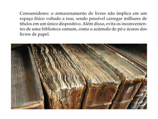 Consumidores: o armazenamento de livros não implica em um
espaço físico voltado a isso, sendo possível carregar milhares de
títulos em um único dispositivo. Além disso, evita os inconvenien-
tes de uma biblioteca comum, como o acúmulo de pó e ácaros dos
livros de papel.
 