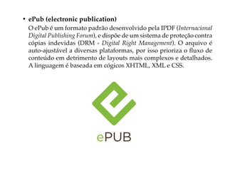 • ePub (electronic publication)
  O ePub é um formato padrão desenvolvido pela IPDF (Internacional
  Digital Publishing Forum), e dispõe de um sistema de proteção contra
  cópias indevidas (DRM - Digital Right Management). O arquivo é
  auto-ajustável a diversas plataformas, por isso prioriza o fluxo de
  conteúdo em detrimento de layouts mais complexos e detalhados.
  A linguagem é baseada em cógicos XHTML, XML e CSS.
 