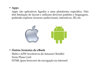 • Apps
 Apps são aplicativos ligados a uma plataforma específica. Não
 têm limitação de layout e utilizam diversos padrões e linguagens,
 podendo explorar recursos audiovisuais, interativos, 3D, etc.




• Outros formatos de eBook
 Mobi e AZW (exclusivos da Amazon/Kindle)
 Texto Plano (.txt)
 HTML (para browsers de navegação na internet)
 