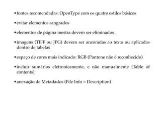 • fontes recomendadas: OpenType com os quatro estilos básicos

• evitar elementos sangrados

• elementos de página mestra devem ser eliminados

• imagens (TIFF ou JPG) devem ser ancoradas ao texto ou aplicadas
  dentro de tabelas

• espaço de cores mais indicado: RGB (Pantone não é reconhecido)

• incluir sumários eletronicamente, e não manualmente (Table of
  contents)

• anexação de Metadados (File Info > Description)
 