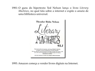 1981: O guru do hipertexto Ted Nelson lança o livro Literary
      Machines, no qual fala sobre a internet e expõe o anseio de
      uma biblioteca universal.




1995: Amazon começa a vender livros digitais na Internet.
 