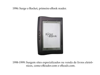 1996: Surge o Rocket, primeiro eBook reader.




1998-1999: Surgem sites especializados na venda de livros eletrô-
           nicos, como eReader.com e eReads.com.
 