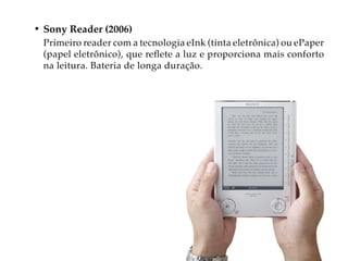 • Sony Reader (2006)
 Primeiro reader com a tecnologia eInk (tinta eletrônica) ou ePaper
 (papel eletrônico), que reflete a luz e proporciona mais conforto
 na leitura. Bateria de longa duração.
 