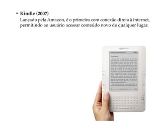 • Kindle (2007)
  Lançado pela Amazon, é o primeiro com conexão direta à internet,
  permitindo ao usuário acessar conteúdo novo de qualquer lugar.
 