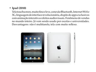 • Ipad (2010)
  Tela touchscreen, muito fino e leve, conexão Bluetooth, Internet Wi fi e
  3G, linguagem de interface revolucionária, dispõe de apps exclusivos
  com animação interativa e efeitos audiovisuais. Fenômeno de vendas
  no mundo inteiro. Já vem sendo usado por escolas e universidades.
  Desvantagens: não é multitarefa; tela com muito reflexo.
 