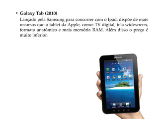 • Galaxy Tab (2010)
 Lançado pela Samsung para concorrer com o Ipad, dispõe de mais
 recursos que o tablet da Apple, como: TV digital, tela widescreen,
 formato anatômico e mais memória RAM. Além disso o preço é
 muito inferior.
 