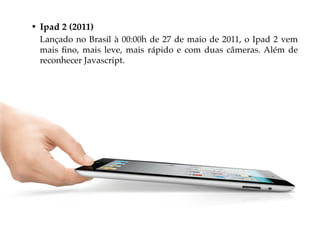 • Ipad 2 (2011)
  Lançado no Brasil à 00:00h de 27 de maio de 2011, o Ipad 2 vem
  mais fino, mais leve, mais rápido e com duas câmeras. Além de
  reconhecer Javascript.
 