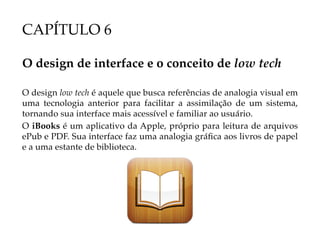 CAPÍTULO 6

O design de interface e o conceito de low tech

O design low tech é aquele que busca referências de analogia visual em
uma tecnologia anterior para facilitar a assimilação de um sistema,
tornando sua interface mais acessível e familiar ao usuário.
O iBooks é um aplicativo da Apple, próprio para leitura de arquivos
ePub e PDF. Sua interface faz uma analogia gráfica aos livros de papel
e a uma estante de biblioteca.
 