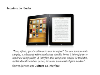 Interface do iBooks




    “Mas, afinal, que é exatamente uma interface? Em seu sentido mais
    simples, a palavra se refere a softwares que dão forma à interação entre
    usuário e computador. A interface atua como uma espécie de tradutor,
    mediando entre as duas partes, tornando uma sensível para a outra.”
    Steven Johson em Cultura da Interface
 