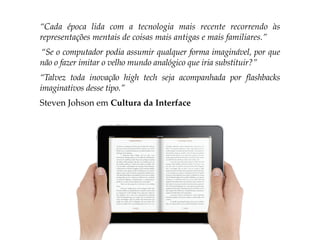 “Cada época lida com a tecnologia mais recente recorrendo às
representações mentais de coisas mais antigas e mais familiares.”
“Se o computador podia assumir qualquer forma imaginável, por que
não o fazer imitar o velho mundo analógico que iria substituir?”
“Talvez toda inovação high tech seja acompanhada por flashbacks
imaginativos desse tipo.”
Steven Johson em Cultura da Interface
 
