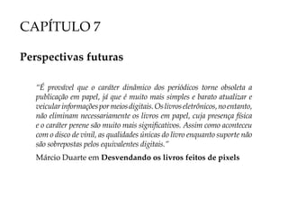 CAPÍTULO 7

Perspectivas futuras

   “É provável que o caráter dinâmico dos periódicos torne obsoleta a
   publicação em papel, já que é muito mais simples e barato atualizar e
   veicular informações por meios digitais. Os livros eletrônicos, no entanto,
   não eliminam necessariamente os livros em papel, cuja presença física
   e o caráter perene são muito mais significativos. Assim como aconteceu
   com o disco de vinil, as qualidades únicas do livro enquanto suporte não
   são sobrepostas pelos equivalentes digitais.”
   Márcio Duarte em Desvendando os livros feitos de pixels
 