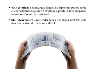 • eInk colorida: a Samsung já lançou no Japão um protótipo de
  ePaper colorido. Segundo a empresa, o produto deve chegar ao
  mercado entre um ou dois anos.

• Skiff Reader: será um eReader com a tecnologia metal foil, uma
  fina tela flexível de metal inoxidável.
 